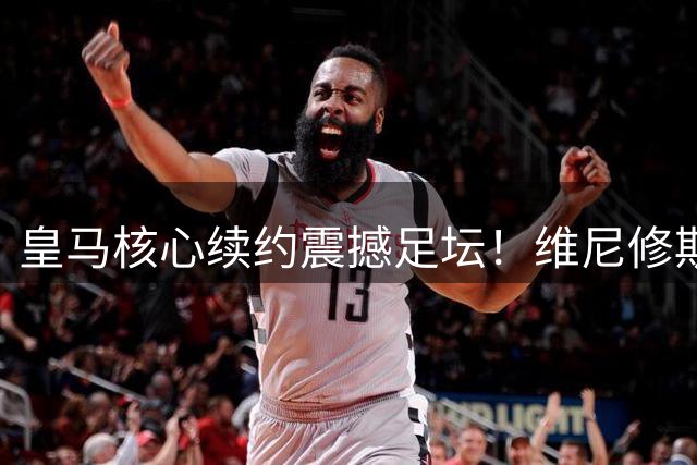 皇马核心续约震撼足坛！维尼修斯拒绝枪手天价邀约留守伯纳乌